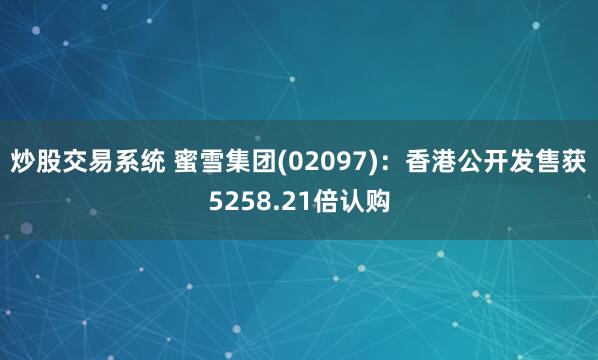 炒股交易系统 蜜雪集团(02097)：香港公开发售获5258.21倍认购
