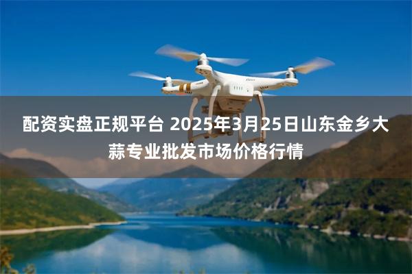 配资实盘正规平台 2025年3月25日山东金乡大蒜专业批发市场价格行情