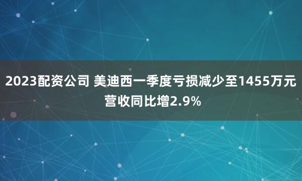 2023配资公司 美迪西一季度亏损减少至1455万元 营收同比增2.9%