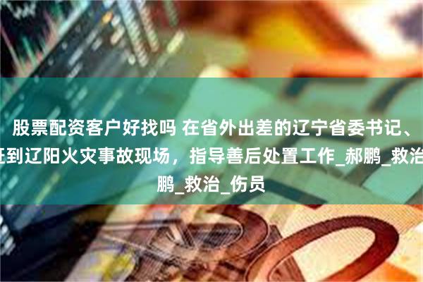 股票配资客户好找吗 在省外出差的辽宁省委书记、省长赶到辽阳火灾事故现场，指导善后处置工作_郝鹏_救治_伤员