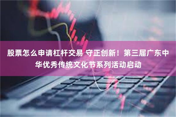股票怎么申请杠杆交易 守正创新！第三届广东中华优秀传统文化节系列活动启动