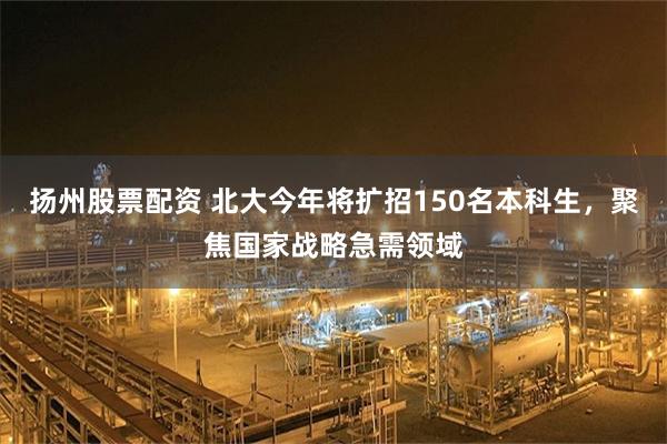 扬州股票配资 北大今年将扩招150名本科生，聚焦国家战略急需领域