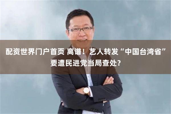 配资世界门户首页 离谱！艺人转发“中国台湾省”要遭民进党当局查处？
