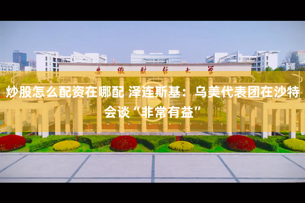 炒股怎么配资在哪配 泽连斯基：乌美代表团在沙特会谈“非常有益”