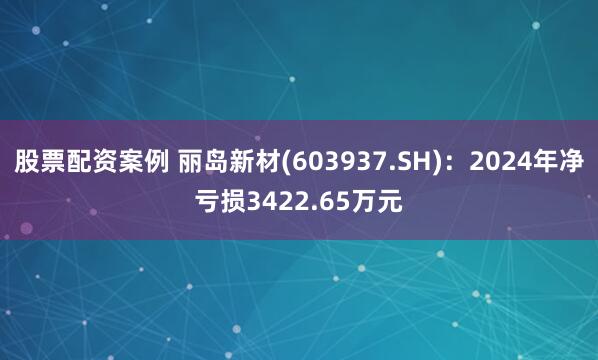 股票配资案例 丽岛新材(603937.SH)：2024年净亏损3422.65万元