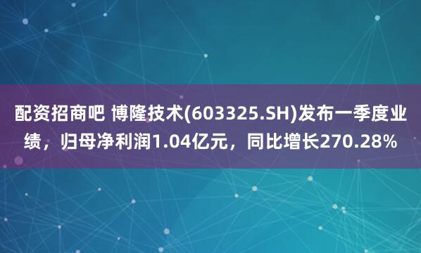 配资招商吧 博隆技术(603325.SH)发布一季度业绩，归母净利润1.04亿元，同比增长270.28%