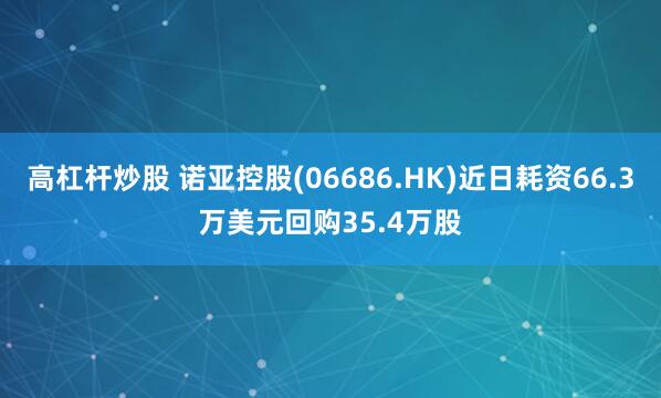 高杠杆炒股 诺亚控股(06686.HK)近日耗资66.3万美元回购35.4万股