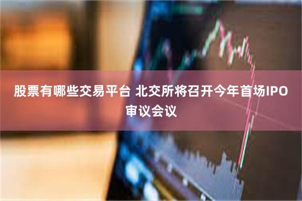 股票有哪些交易平台 北交所将召开今年首场IPO审议会议