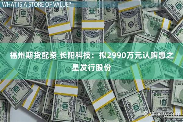 福州期货配资 长阳科技：拟2990万元认购惠之星发行股份