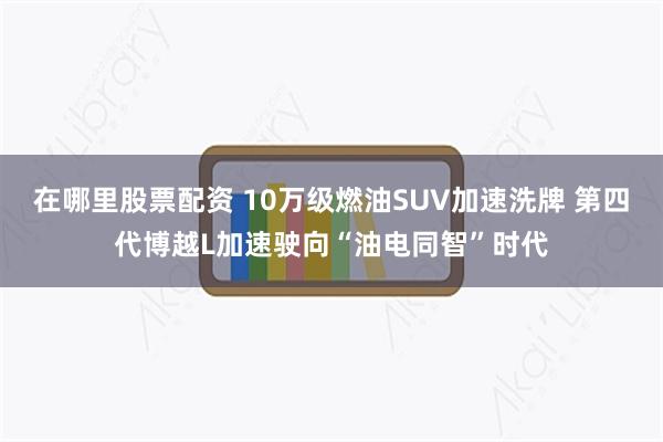 在哪里股票配资 10万级燃油SUV加速洗牌 第四代博越L加速驶向“油电同智”时代