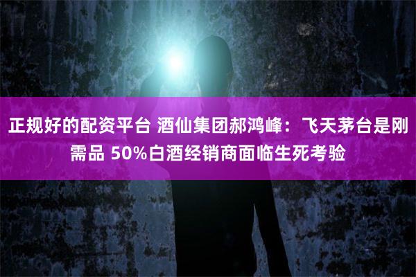 正规好的配资平台 酒仙集团郝鸿峰：飞天茅台是刚需品 50%白酒经销商面临生死考验