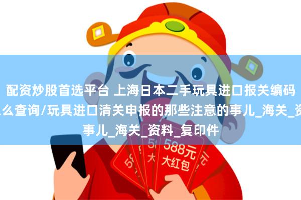 配资炒股首选平台 上海日本二手玩具进口报关编码关税税率怎么查询/玩具进口清关申报的那些注意的事儿_海关_资料_复印件