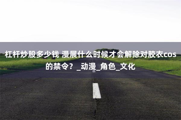 杠杆炒股多少钱 漫展什么时候才会解除对胶衣cos的禁令？_动漫_角色_文化