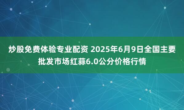 炒股免费体验专业配资 2025年6月9日全国主要批发市场红蒜6.0公分价格行情