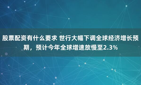 股票配资有什么要求 世行大幅下调全球经济增长预期，预计今年全球增速放慢至2.3%