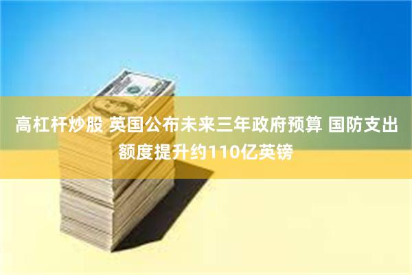 高杠杆炒股 英国公布未来三年政府预算 国防支出额度提升约110亿英镑