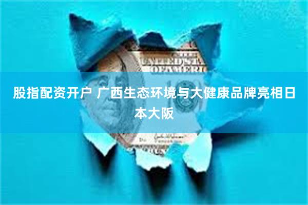 股指配资开户 广西生态环境与大健康品牌亮相日本大阪