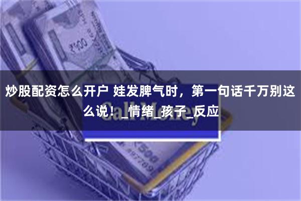 炒股配资怎么开户 娃发脾气时，第一句话千万别这么说！_情绪_孩子_反应