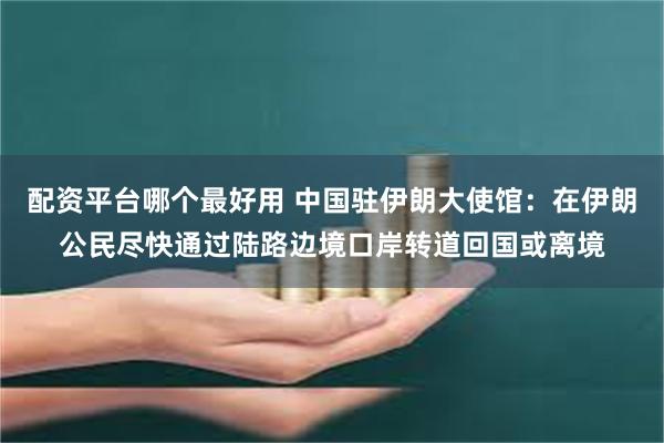 配资平台哪个最好用 中国驻伊朗大使馆：在伊朗公民尽快通过陆路边境口岸转道回国或离境
