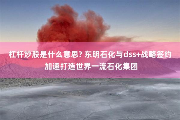 杠杆炒股是什么意思? 东明石化与dss+战略签约 加速打造世界一流石化集团