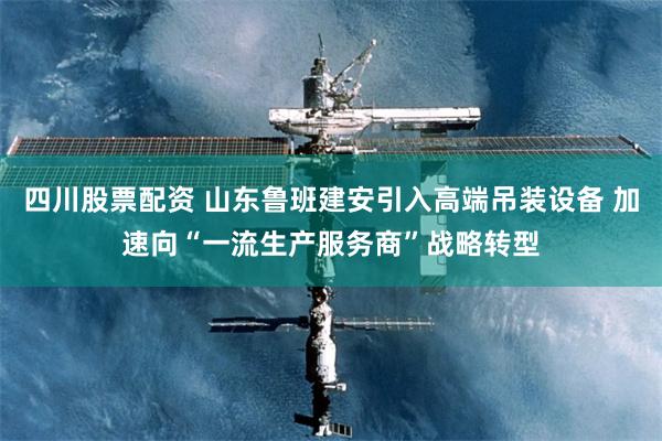 四川股票配资 山东鲁班建安引入高端吊装设备 加速向“一流生产服务商”战略转型