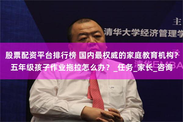 股票配资平台排行榜 国内最权威的家庭教育机构？五年级孩子作业拖拉怎么办？_任务_家长_咨询