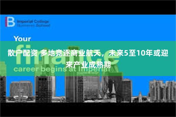 散户配资 多地竞逐商业航天，未来5至10年或迎来产业成熟期