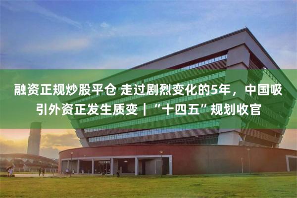融资正规炒股平仓 走过剧烈变化的5年，中国吸引外资正发生质变｜“十四五”规划收官