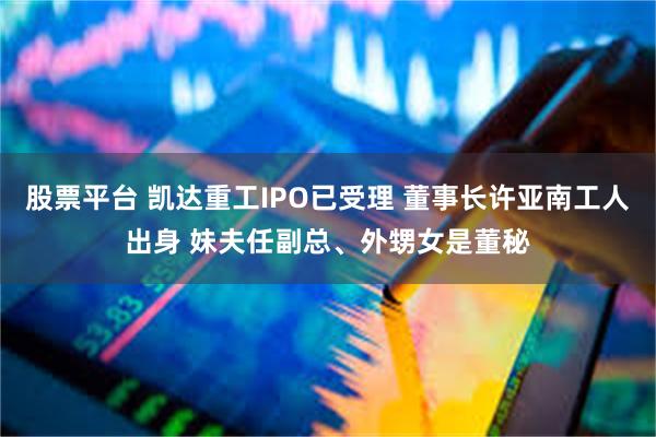 股票平台 凯达重工IPO已受理 董事长许亚南工人出身 妹夫任副总、外甥女是董秘