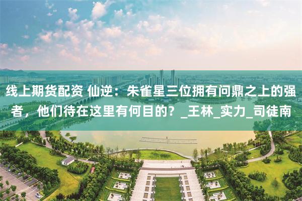 线上期货配资 仙逆：朱雀星三位拥有问鼎之上的强者，他们待在这里有何目的？_王林_实力_司徒南