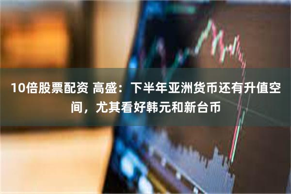 10倍股票配资 高盛：下半年亚洲货币还有升值空间，尤其看好韩元和新台币