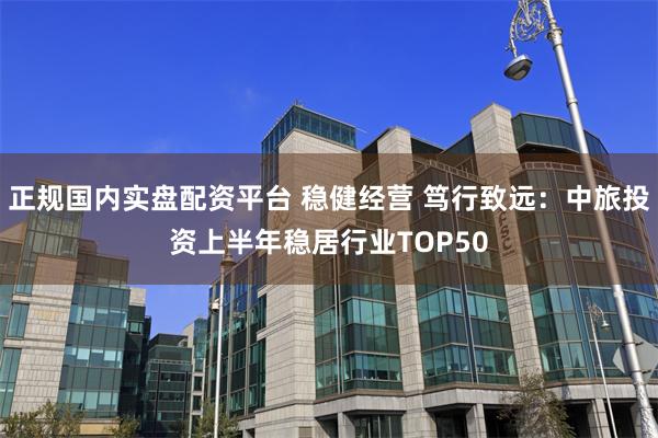 正规国内实盘配资平台 稳健经营 笃行致远：中旅投资上半年稳居行业TOP50