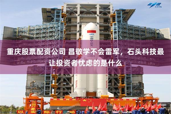重庆股票配资公司 昌敬学不会雷军，石头科技最让投资者忧虑的是什么