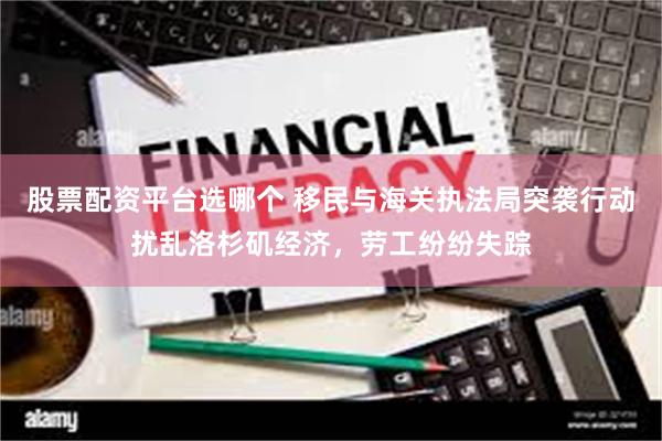 股票配资平台选哪个 移民与海关执法局突袭行动扰乱洛杉矶经济，劳工纷纷失踪