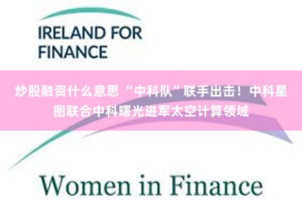 炒股融资什么意思 “中科队”联手出击！中科星图联合中科曙光进军太空计算领域