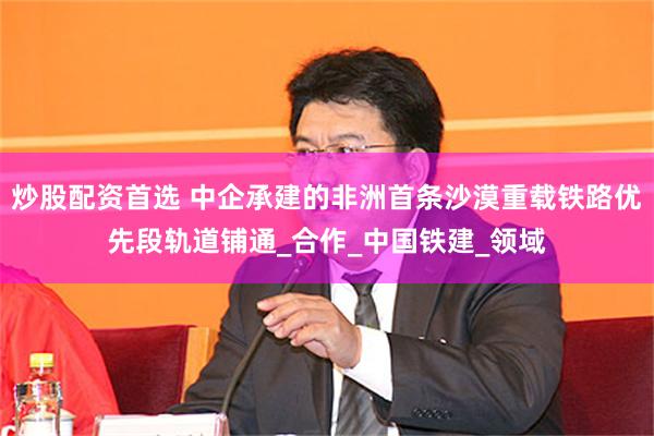 炒股配资首选 中企承建的非洲首条沙漠重载铁路优先段轨道铺通_合作_中国铁建_领域