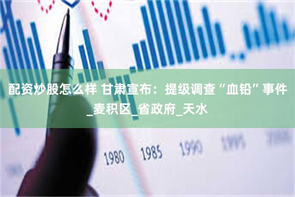 配资炒股怎么样 甘肃宣布：提级调查“血铅”事件_麦积区_省政府_天水
