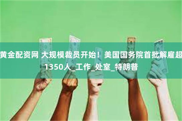 黄金配资网 大规模裁员开始！美国国务院首批解雇超1350人_工作_处室_特朗普