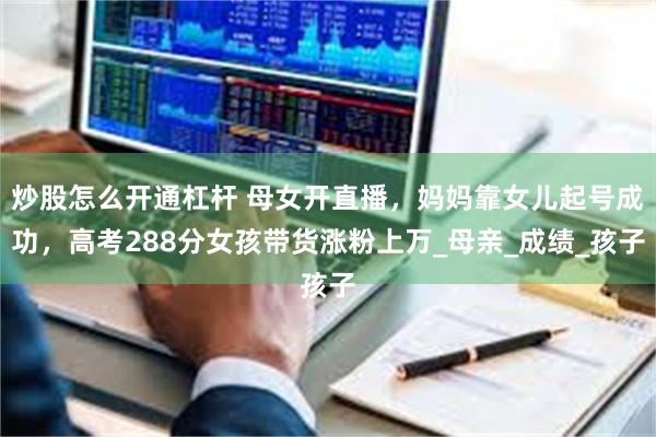 炒股怎么开通杠杆 母女开直播，妈妈靠女儿起号成功，高考288分女孩带货涨粉上万_母亲_成绩_孩子