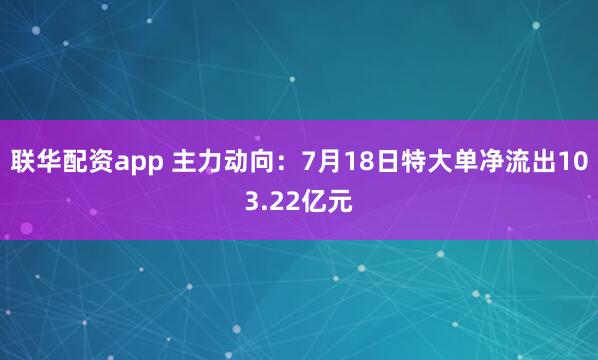 联华配资app 主力动向：7月18日特大单净流出103.22亿元