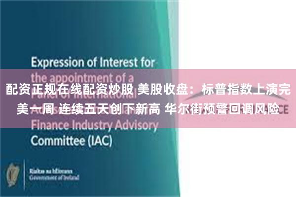 配资正规在线配资炒股 美股收盘：标普指数上演完美一周 连续五天创下新高 华尔街预警回调风险