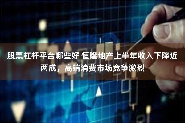 股票杠杆平台哪些好 恒隆地产上半年收入下降近两成，高端消费市场竞争激烈