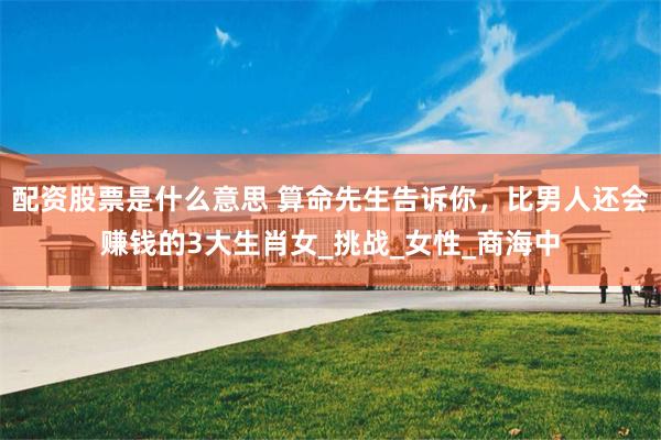 配资股票是什么意思 算命先生告诉你，比男人还会赚钱的3大生肖女_挑战_女性_商海中