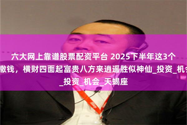 六大网上靠谱股票配资平台 2025下半年这3个星座财神撒钱，横财四面起富贵八方来逍遥胜似神仙_投资_机会_天蝎座