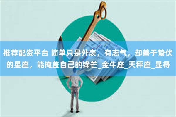 推荐配资平台 简单只是外表，有志气，却善于蛰伏的星座，能掩盖自己的锋芒_金牛座_天秤座_显得