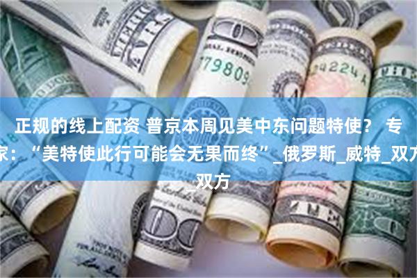 正规的线上配资 普京本周见美中东问题特使？ 专家：“美特使此行可能会无果而终”_俄罗斯_威特_双方