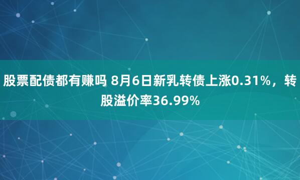股票配债都有赚吗 8月6日新乳转债上涨0.31%，转股溢价率36.99%