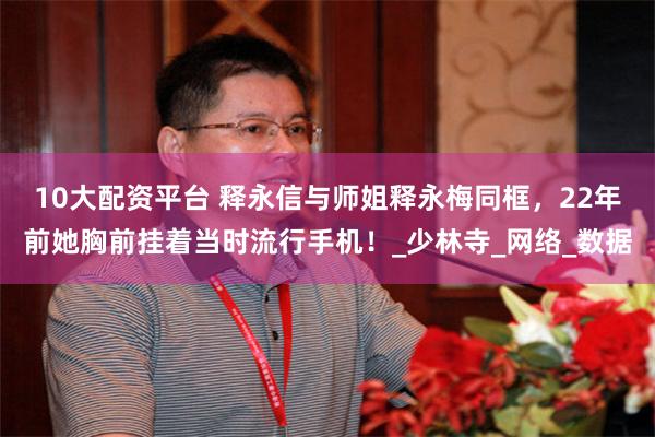 10大配资平台 释永信与师姐释永梅同框，22年前她胸前挂着当时流行手机！_少林寺_网络_数据