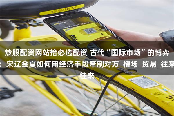 炒股配资网站拾必选配资 古代“国际市场”的博弈：宋辽金夏如何用经济手段牵制对方_榷场_贸易_往来