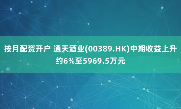 按月配资开户 通天酒业(00389.HK)中期收益上升约6%至5969.5万元